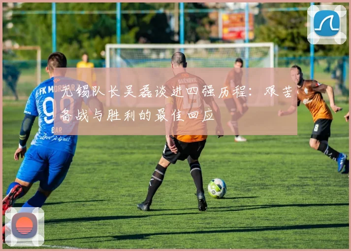 无锡队长吴磊谈进四强历程：艰苦备战与胜利的最佳回应