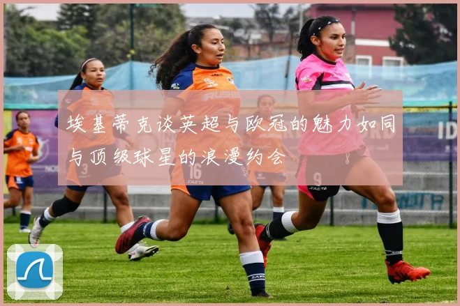 埃基蒂克谈英超与欧冠的魅力如同与顶级球星的浪漫约会