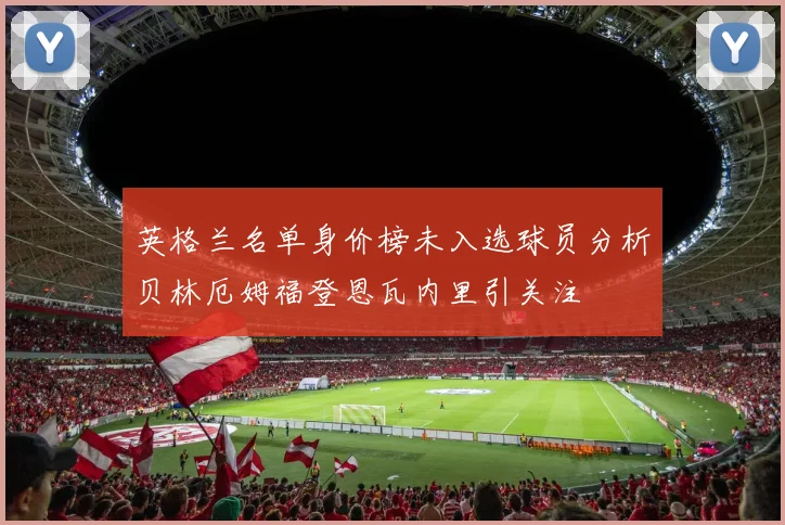 英格兰名单身价榜未入选球员分析贝林厄姆福登恩瓦内里引关注