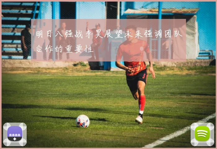 明日八强战李昊展望未来强调团队合作的重要性