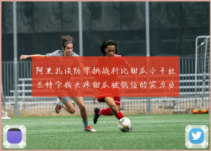 阿里扎谈防守挑战科比甜瓜小卡杜兰特令我头疼甜瓜被低估的实力分析