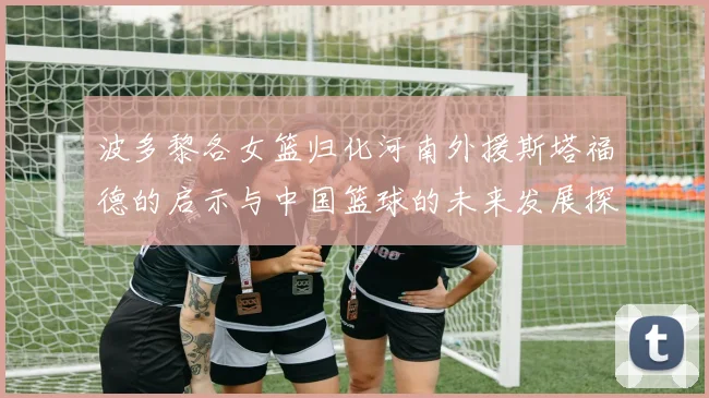 波多黎各女篮归化河南外援斯塔福德的启示与中国篮球的未来发展探讨